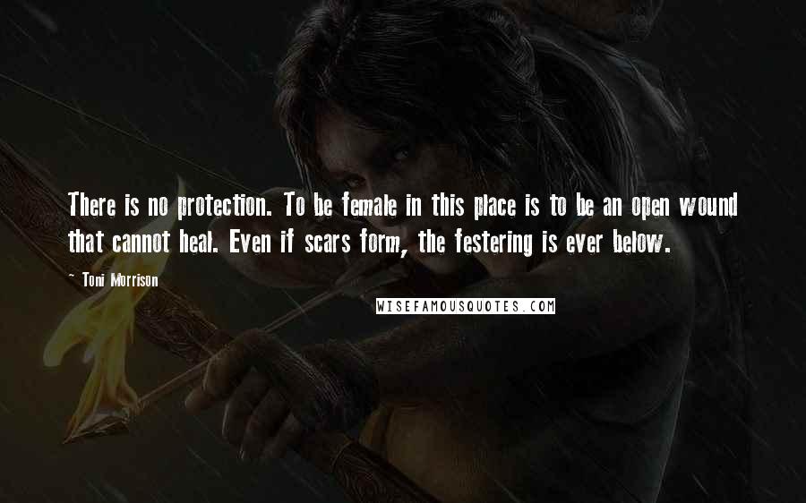 Toni Morrison Quotes: There is no protection. To be female in this place is to be an open wound that cannot heal. Even if scars form, the festering is ever below.