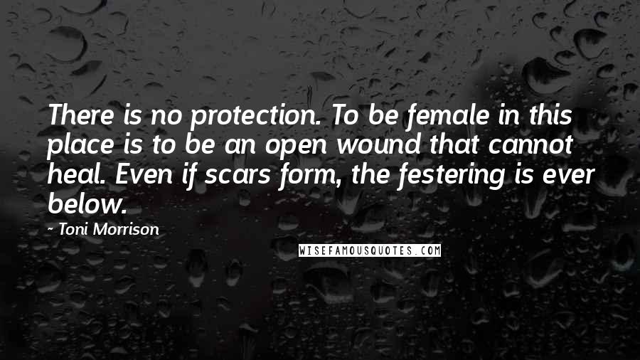 Toni Morrison Quotes: There is no protection. To be female in this place is to be an open wound that cannot heal. Even if scars form, the festering is ever below.