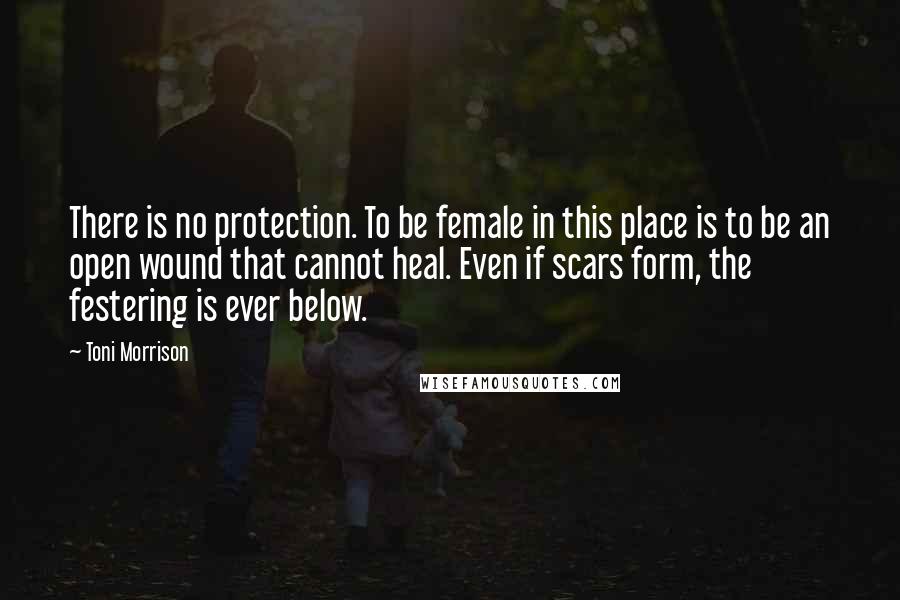 Toni Morrison Quotes: There is no protection. To be female in this place is to be an open wound that cannot heal. Even if scars form, the festering is ever below.