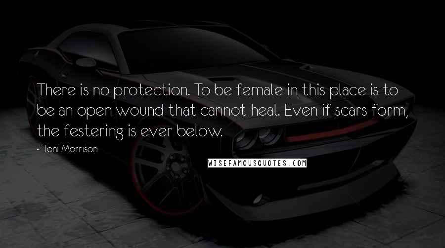 Toni Morrison Quotes: There is no protection. To be female in this place is to be an open wound that cannot heal. Even if scars form, the festering is ever below.