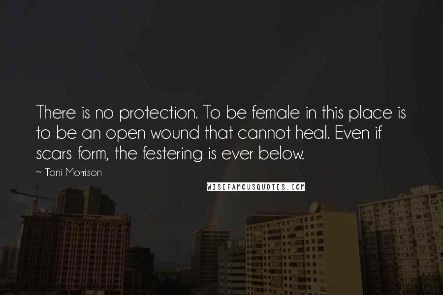 Toni Morrison Quotes: There is no protection. To be female in this place is to be an open wound that cannot heal. Even if scars form, the festering is ever below.