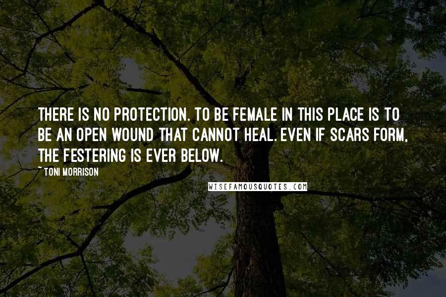 Toni Morrison Quotes: There is no protection. To be female in this place is to be an open wound that cannot heal. Even if scars form, the festering is ever below.