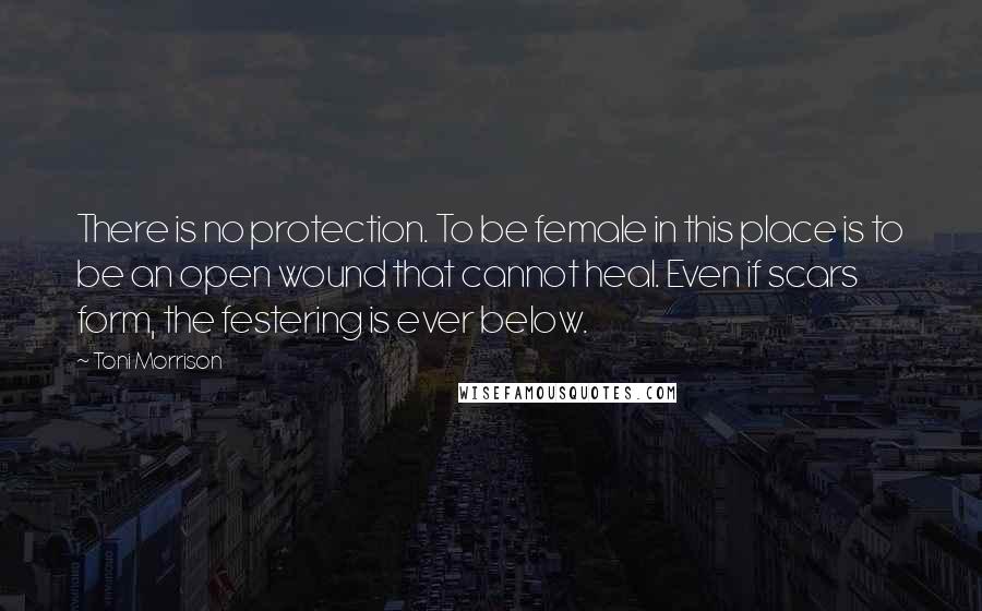 Toni Morrison Quotes: There is no protection. To be female in this place is to be an open wound that cannot heal. Even if scars form, the festering is ever below.