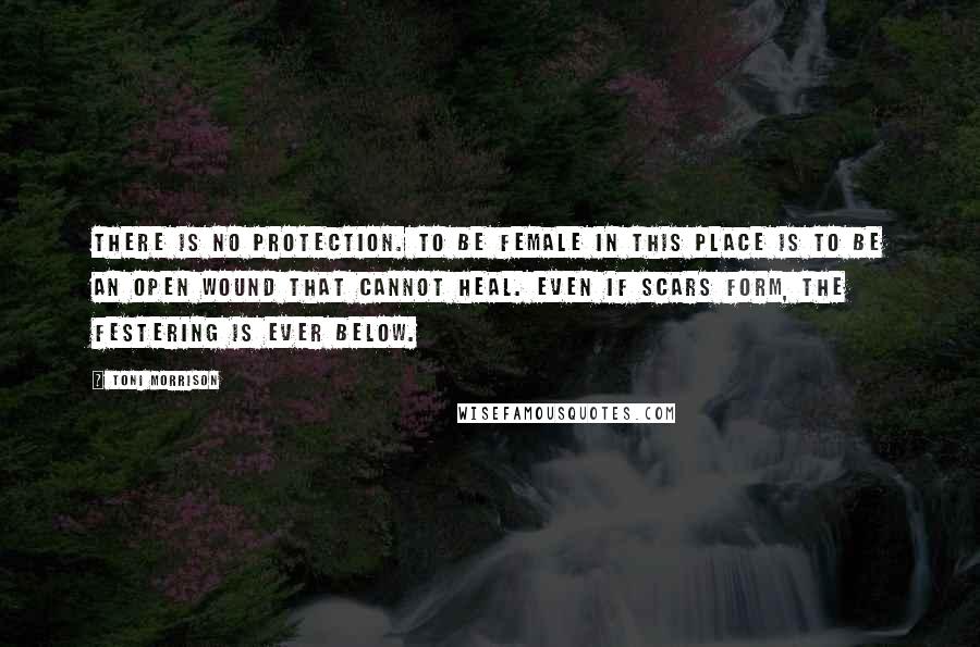 Toni Morrison Quotes: There is no protection. To be female in this place is to be an open wound that cannot heal. Even if scars form, the festering is ever below.