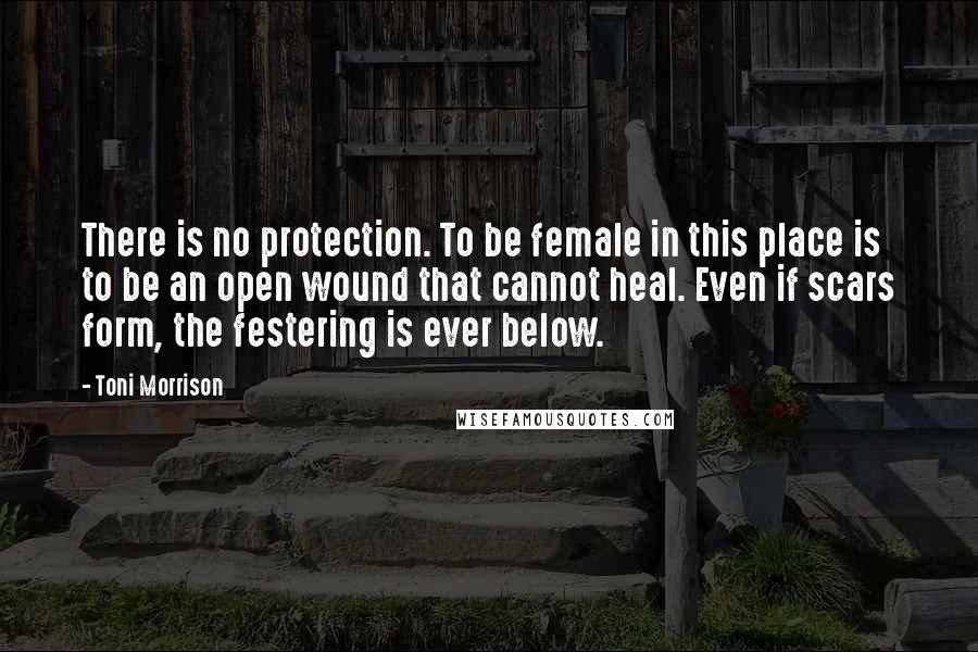 Toni Morrison Quotes: There is no protection. To be female in this place is to be an open wound that cannot heal. Even if scars form, the festering is ever below.