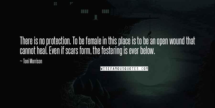 Toni Morrison Quotes: There is no protection. To be female in this place is to be an open wound that cannot heal. Even if scars form, the festering is ever below.