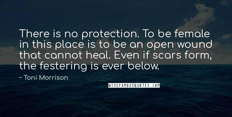 Toni Morrison Quotes: There is no protection. To be female in this place is to be an open wound that cannot heal. Even if scars form, the festering is ever below.