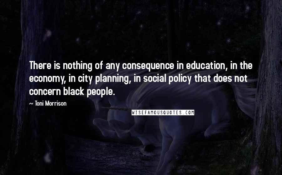 Toni Morrison Quotes: There is nothing of any consequence in education, in the economy, in city planning, in social policy that does not concern black people.