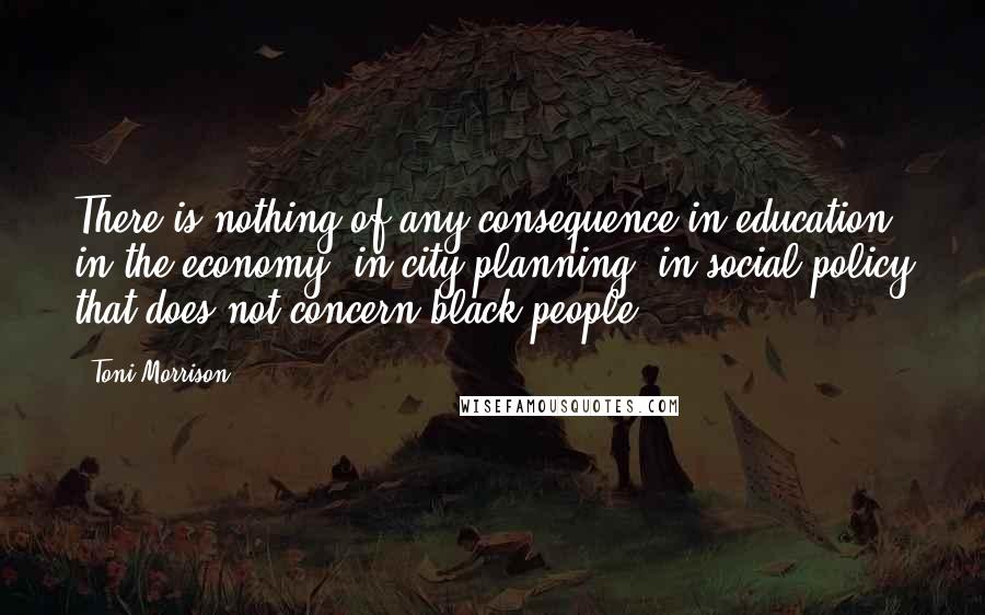 Toni Morrison Quotes: There is nothing of any consequence in education, in the economy, in city planning, in social policy that does not concern black people.