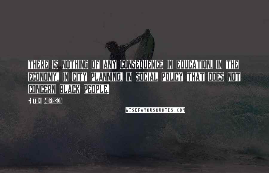 Toni Morrison Quotes: There is nothing of any consequence in education, in the economy, in city planning, in social policy that does not concern black people.