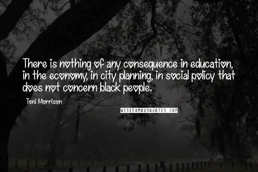 Toni Morrison Quotes: There is nothing of any consequence in education, in the economy, in city planning, in social policy that does not concern black people.