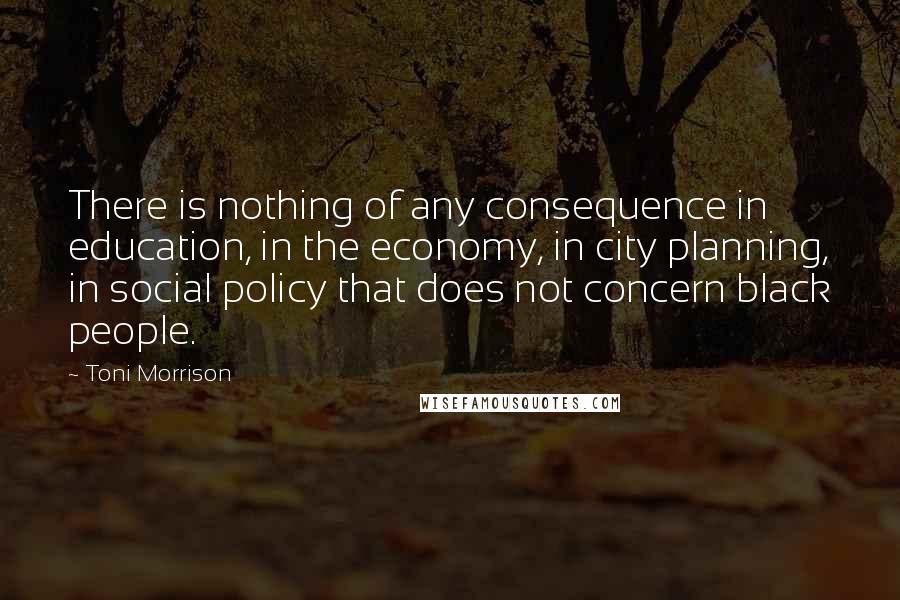 Toni Morrison Quotes: There is nothing of any consequence in education, in the economy, in city planning, in social policy that does not concern black people.