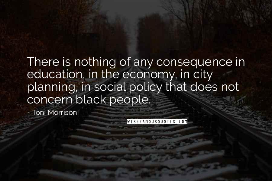 Toni Morrison Quotes: There is nothing of any consequence in education, in the economy, in city planning, in social policy that does not concern black people.