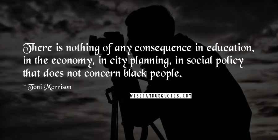 Toni Morrison Quotes: There is nothing of any consequence in education, in the economy, in city planning, in social policy that does not concern black people.