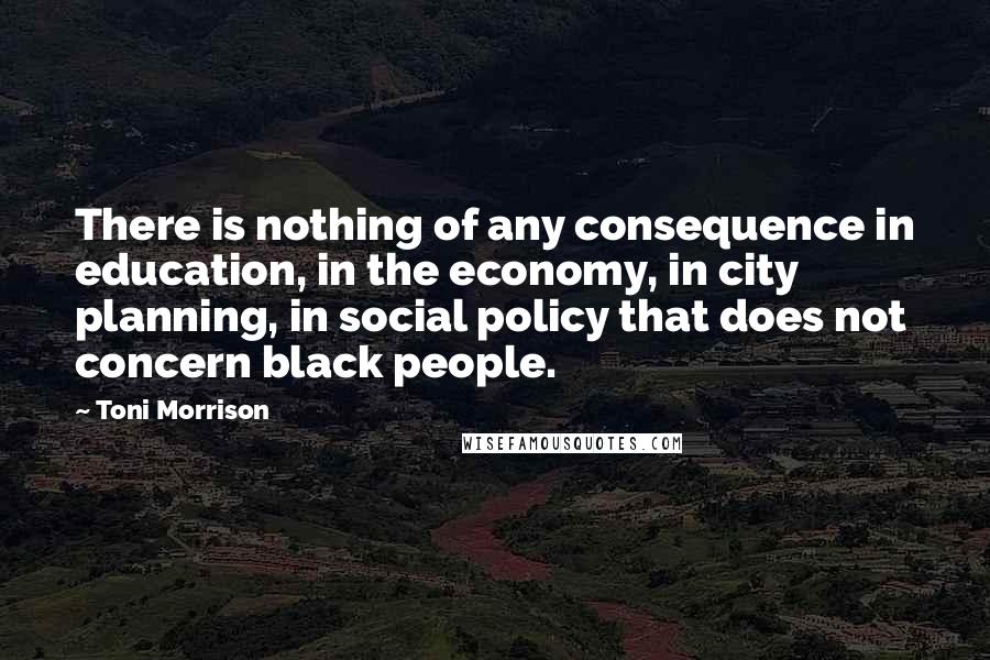 Toni Morrison Quotes: There is nothing of any consequence in education, in the economy, in city planning, in social policy that does not concern black people.