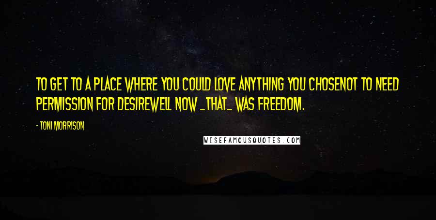 Toni Morrison Quotes: To get to a place where you could love anything you chosenot to need permission for desirewell now _that_ was freedom.