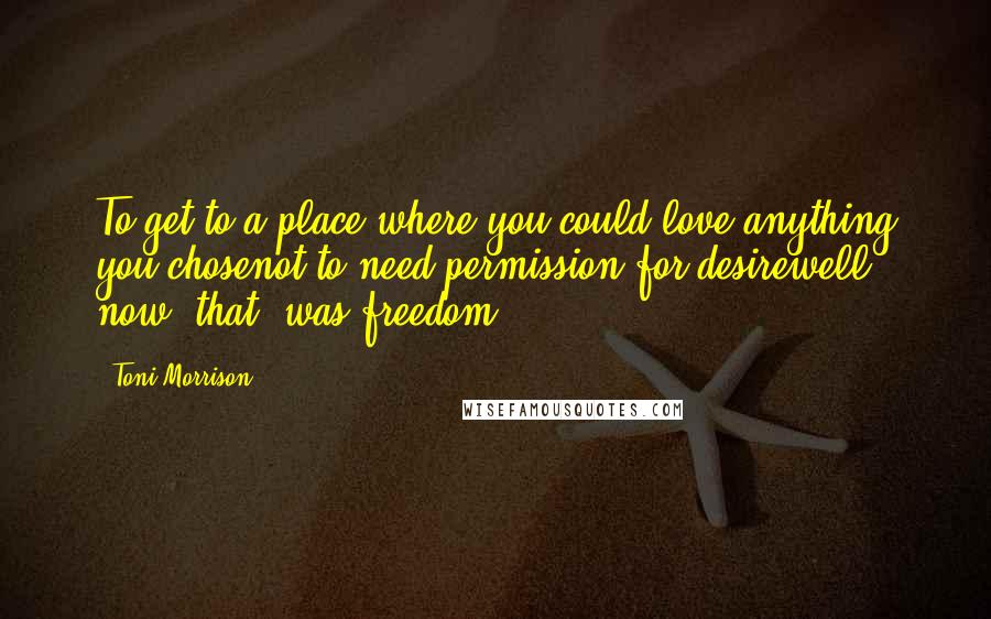 Toni Morrison Quotes: To get to a place where you could love anything you chosenot to need permission for desirewell now _that_ was freedom.