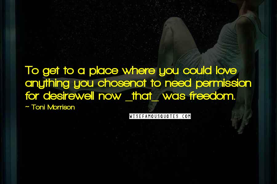 Toni Morrison Quotes: To get to a place where you could love anything you chosenot to need permission for desirewell now _that_ was freedom.