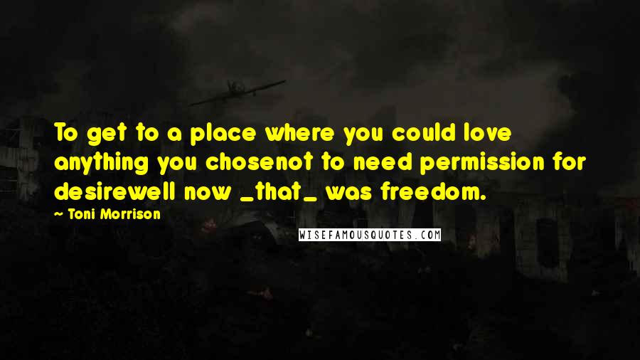 Toni Morrison Quotes: To get to a place where you could love anything you chosenot to need permission for desirewell now _that_ was freedom.