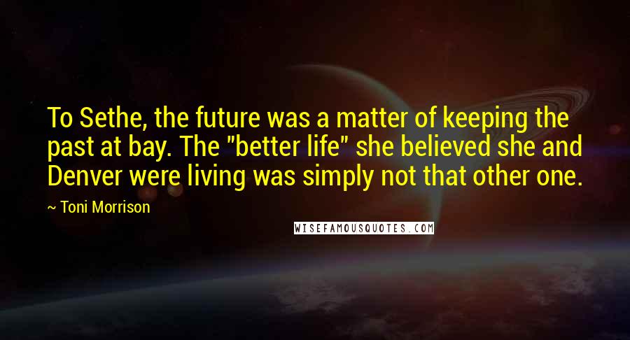 Toni Morrison Quotes: To Sethe, the future was a matter of keeping the past at bay. The "better life" she believed she and Denver were living was simply not that other one.