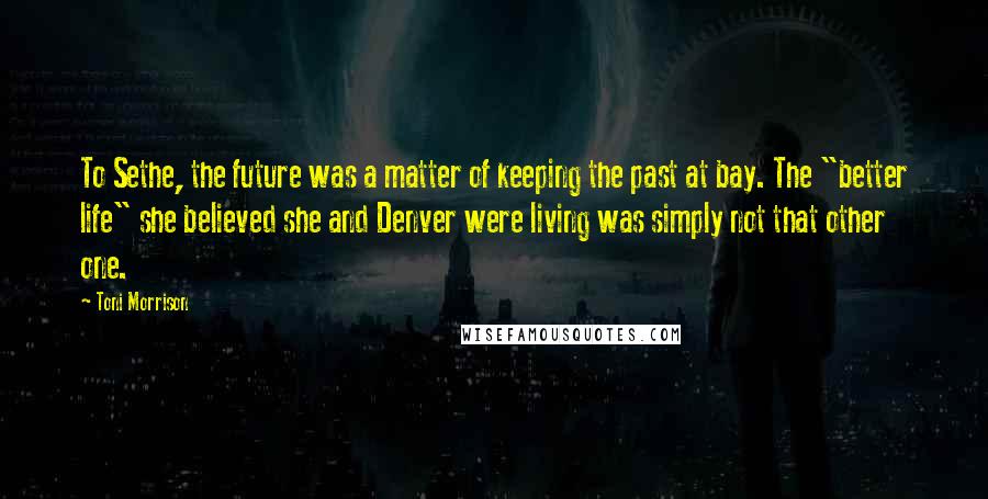 Toni Morrison Quotes: To Sethe, the future was a matter of keeping the past at bay. The "better life" she believed she and Denver were living was simply not that other one.