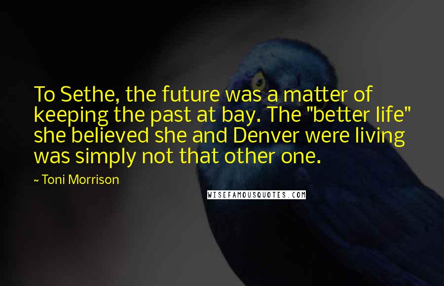 Toni Morrison Quotes: To Sethe, the future was a matter of keeping the past at bay. The "better life" she believed she and Denver were living was simply not that other one.