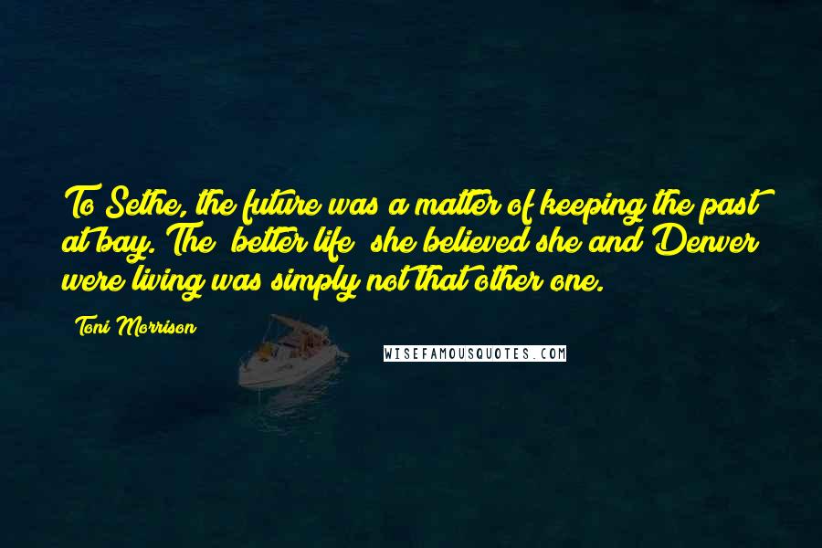 Toni Morrison Quotes: To Sethe, the future was a matter of keeping the past at bay. The "better life" she believed she and Denver were living was simply not that other one.