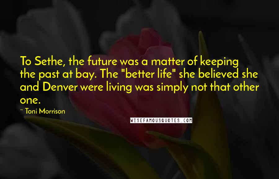 Toni Morrison Quotes: To Sethe, the future was a matter of keeping the past at bay. The "better life" she believed she and Denver were living was simply not that other one.