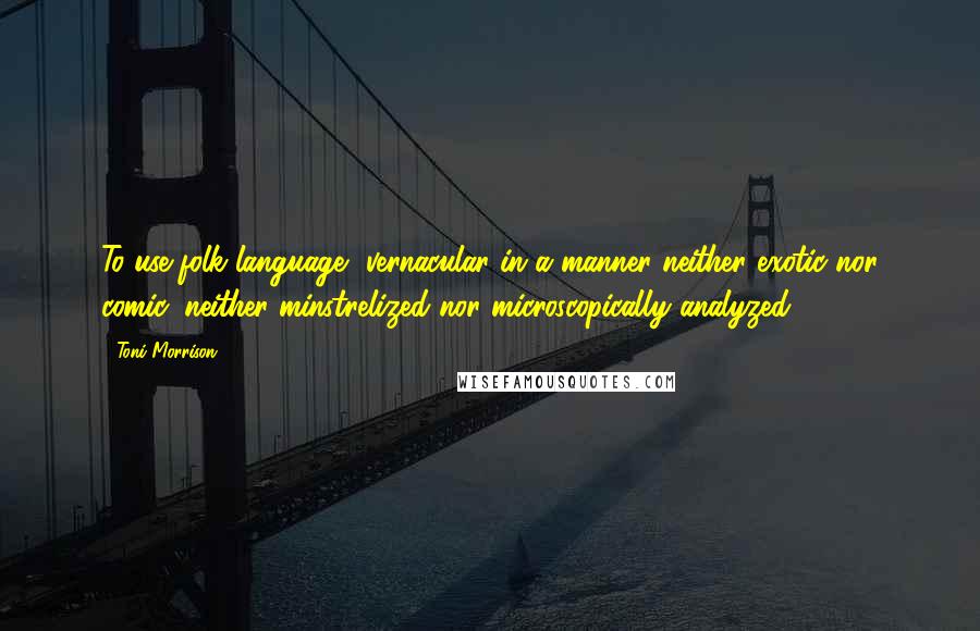 Toni Morrison Quotes: To use folk language, vernacular in a manner neither exotic nor comic, neither minstrelized nor microscopically analyzed.