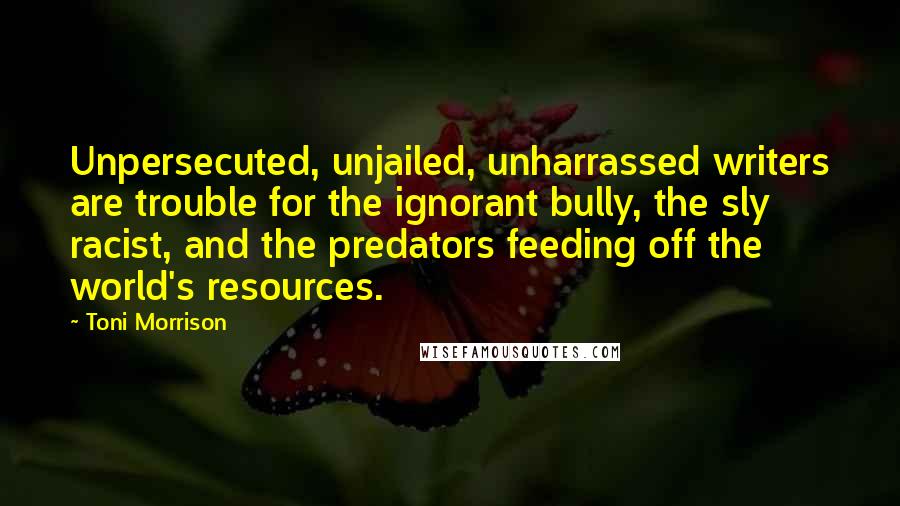 Toni Morrison Quotes: Unpersecuted, unjailed, unharrassed writers are trouble for the ignorant bully, the sly racist, and the predators feeding off the world's resources.