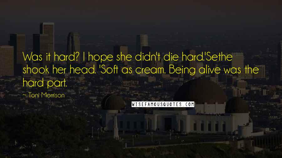 Toni Morrison Quotes: Was it hard? I hope she didn't die hard.'Sethe shook her head. 'Soft as cream. Being alive was the hard part.