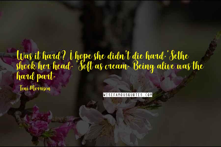 Toni Morrison Quotes: Was it hard? I hope she didn't die hard.'Sethe shook her head. 'Soft as cream. Being alive was the hard part.