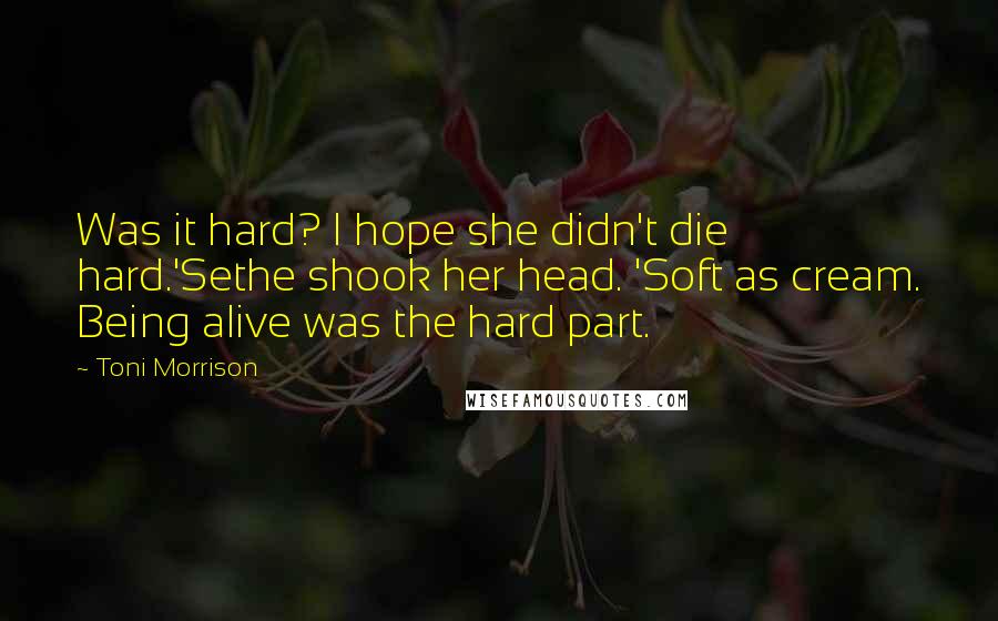 Toni Morrison Quotes: Was it hard? I hope she didn't die hard.'Sethe shook her head. 'Soft as cream. Being alive was the hard part.