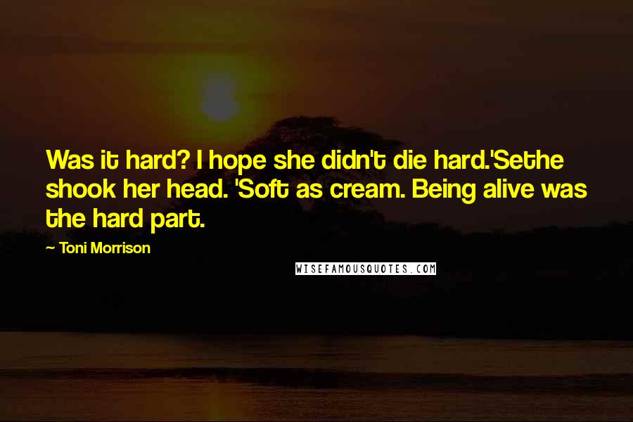 Toni Morrison Quotes: Was it hard? I hope she didn't die hard.'Sethe shook her head. 'Soft as cream. Being alive was the hard part.