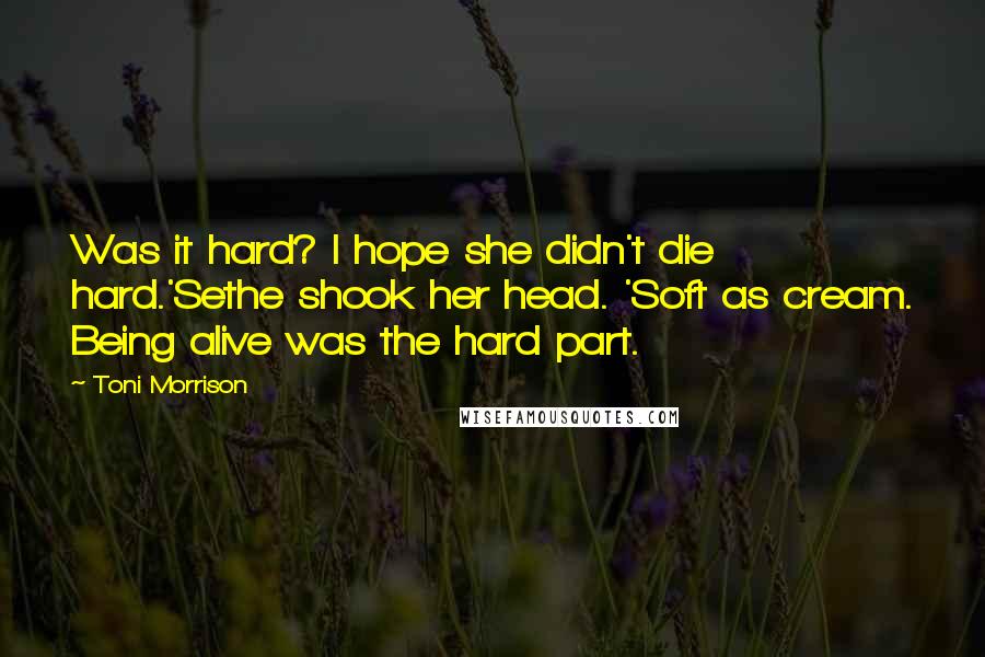 Toni Morrison Quotes: Was it hard? I hope she didn't die hard.'Sethe shook her head. 'Soft as cream. Being alive was the hard part.