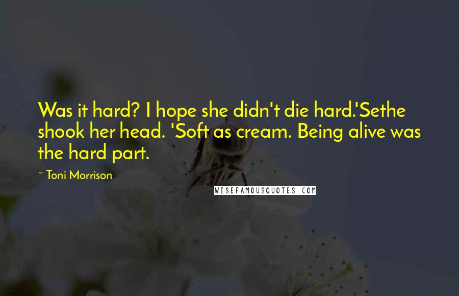 Toni Morrison Quotes: Was it hard? I hope she didn't die hard.'Sethe shook her head. 'Soft as cream. Being alive was the hard part.