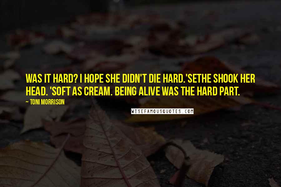 Toni Morrison Quotes: Was it hard? I hope she didn't die hard.'Sethe shook her head. 'Soft as cream. Being alive was the hard part.