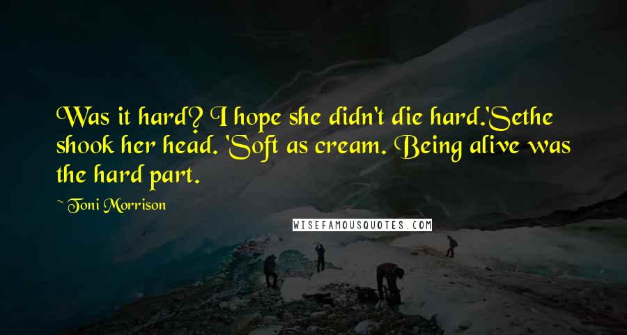 Toni Morrison Quotes: Was it hard? I hope she didn't die hard.'Sethe shook her head. 'Soft as cream. Being alive was the hard part.