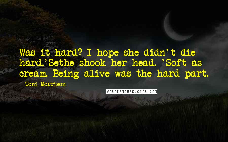 Toni Morrison Quotes: Was it hard? I hope she didn't die hard.'Sethe shook her head. 'Soft as cream. Being alive was the hard part.