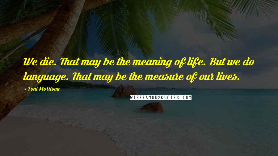 Toni Morrison Quotes: We die. That may be the meaning of life. But we do language. That may be the measure of our lives.