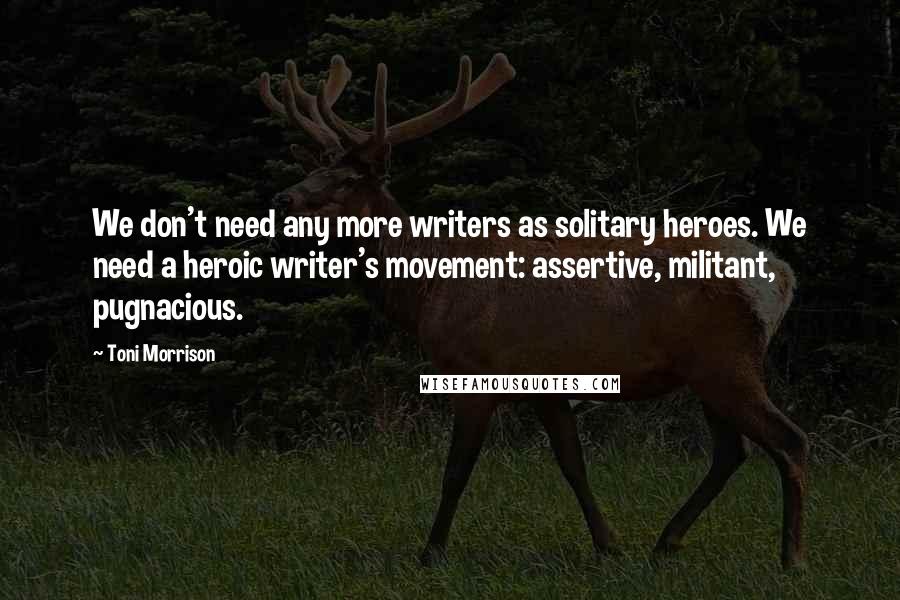 Toni Morrison Quotes: We don't need any more writers as solitary heroes. We need a heroic writer's movement: assertive, militant, pugnacious.