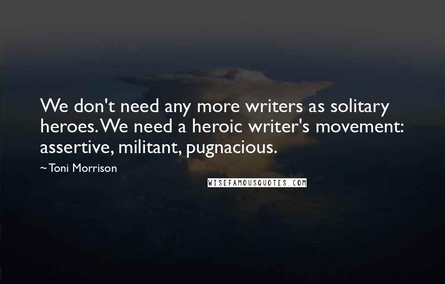 Toni Morrison Quotes: We don't need any more writers as solitary heroes. We need a heroic writer's movement: assertive, militant, pugnacious.