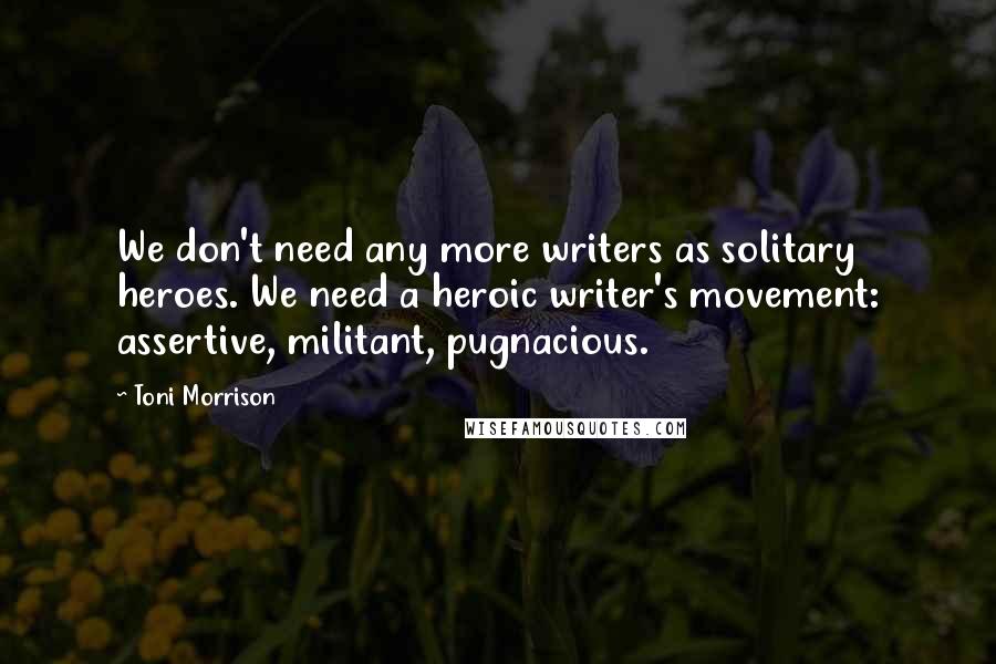 Toni Morrison Quotes: We don't need any more writers as solitary heroes. We need a heroic writer's movement: assertive, militant, pugnacious.