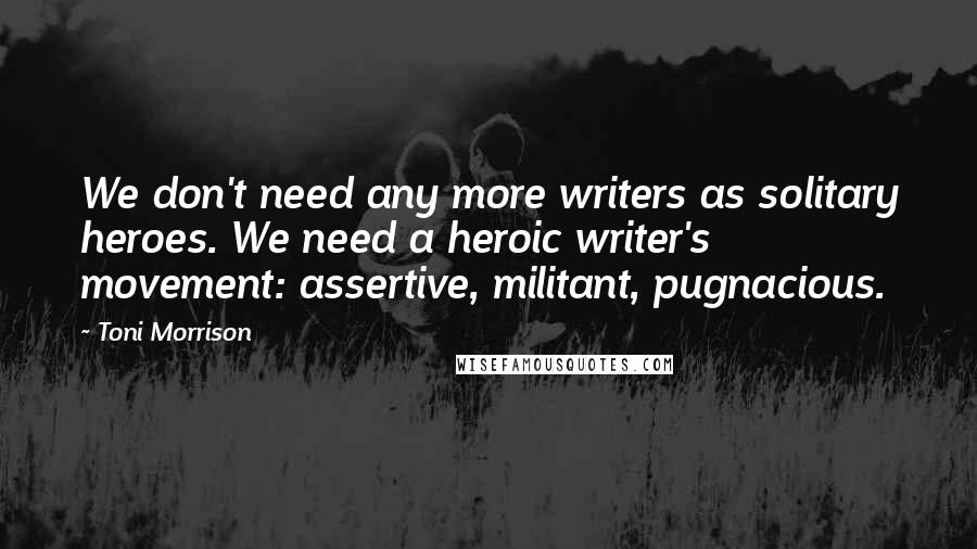 Toni Morrison Quotes: We don't need any more writers as solitary heroes. We need a heroic writer's movement: assertive, militant, pugnacious.