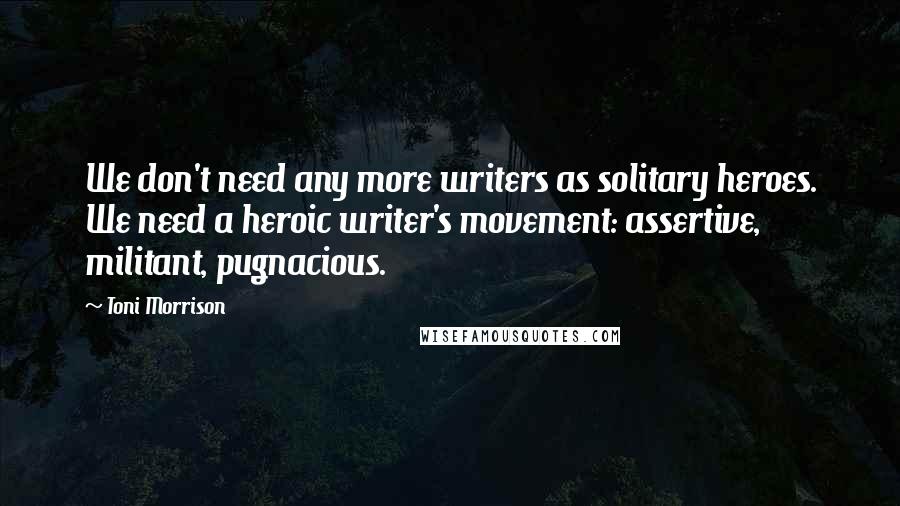 Toni Morrison Quotes: We don't need any more writers as solitary heroes. We need a heroic writer's movement: assertive, militant, pugnacious.