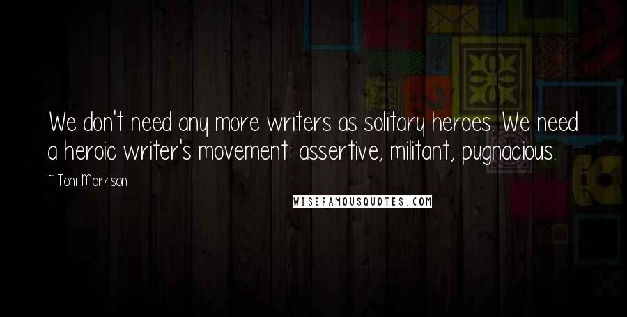 Toni Morrison Quotes: We don't need any more writers as solitary heroes. We need a heroic writer's movement: assertive, militant, pugnacious.