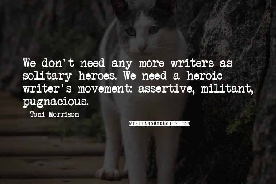 Toni Morrison Quotes: We don't need any more writers as solitary heroes. We need a heroic writer's movement: assertive, militant, pugnacious.