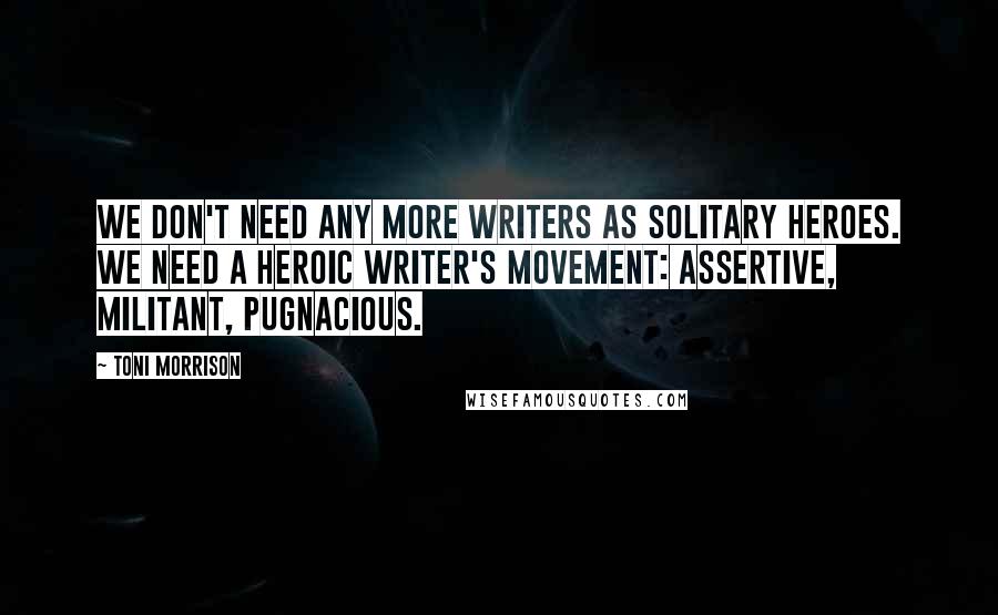 Toni Morrison Quotes: We don't need any more writers as solitary heroes. We need a heroic writer's movement: assertive, militant, pugnacious.