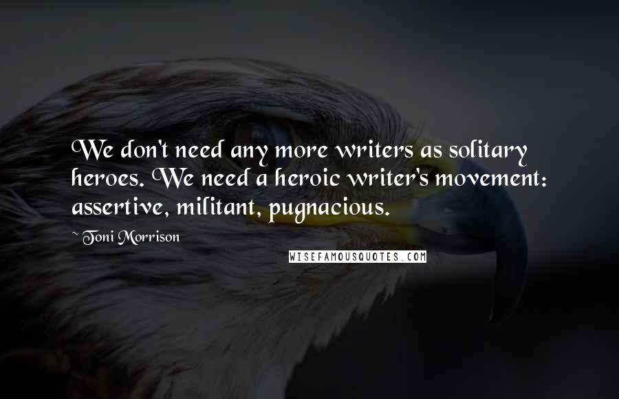 Toni Morrison Quotes: We don't need any more writers as solitary heroes. We need a heroic writer's movement: assertive, militant, pugnacious.