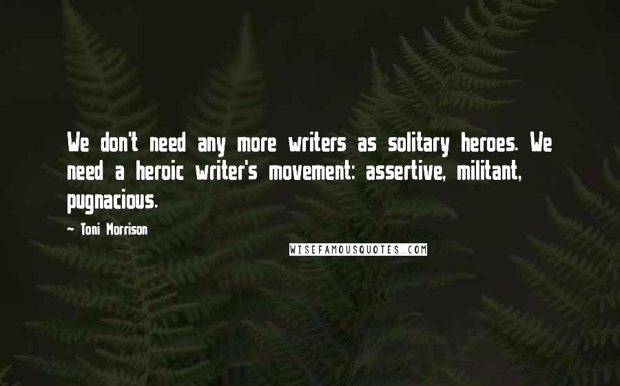 Toni Morrison Quotes: We don't need any more writers as solitary heroes. We need a heroic writer's movement: assertive, militant, pugnacious.
